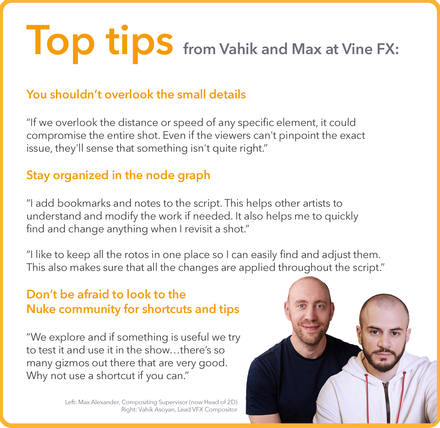 Top tips from Vahik and Max at Vine FX: You shouldn’t overlook the small details “If we overlook the distance or speed of any specific element, it could compromise the entire shot. Even if the viewers can't pinpoint the exact issue, they'll sense that something isn't quite right.”  Stay organized in the node graph “I add bookmarks and notes to the script. This helps other artists to understand and modify the work if needed. It also helps me to quickly find and change anything when I revisit a shot.”  “I like to keep all the rotos in one place so I can easily find and adjust them. This also makes sure that all the changes are applied throughout the script.”  Don’t be afraid to look to the Nuke community for shortcuts and tips “We explore and if something is useful we try to test it and use it in the show…there’s so many gizmos out there that are very good. Why not use a shortcut if you can.”