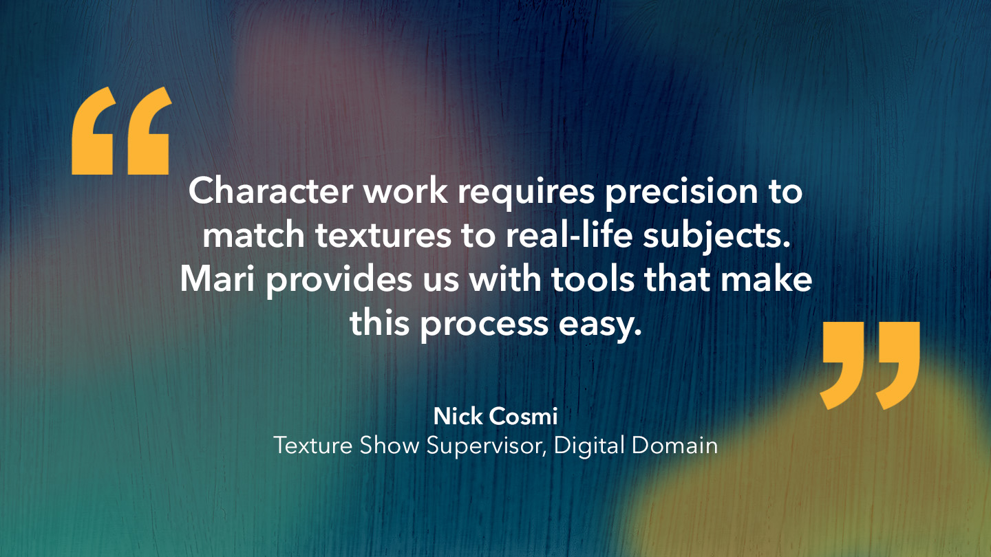 Nick Cosmi, Texture Show Supervisor, Digital Domain: “Character work requires precision to match textures to real-life subjects. Mari provides us with tools that make this process easy.”