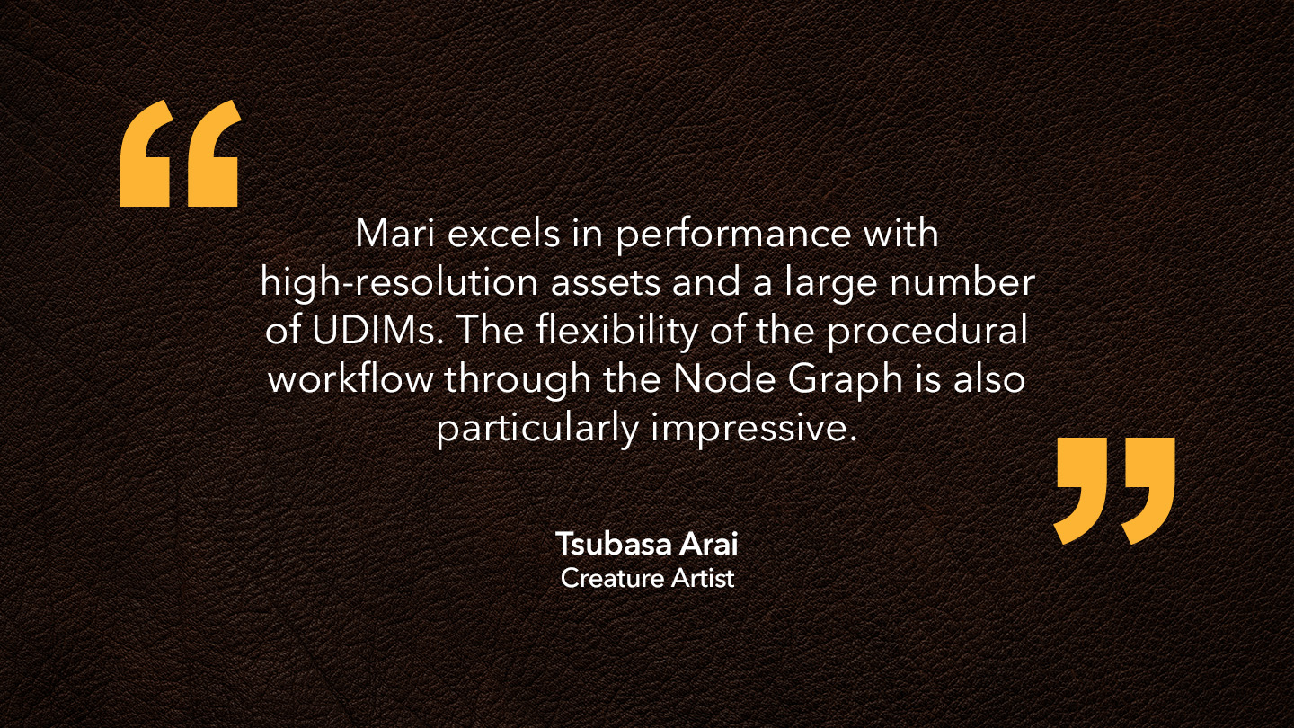 Tsubasa Arai, Creature Artist: “Mari excels in performance with high-resolution assets and a large number of UDIMs. The flexibility of the procedural workflow through the Node Graph is also particularly impressive.” 
