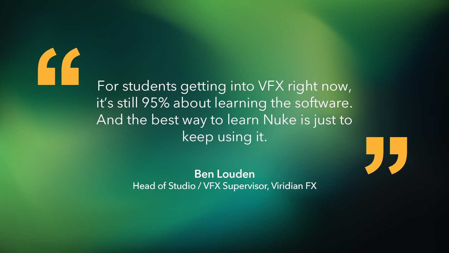 Ben Louden, Head of Studio / VFX Supervisor, Viridian FX: “For students getting into VFX right now, it’s still 95% about learning the software. And the best way to learn Nuke is just to keep using it.”